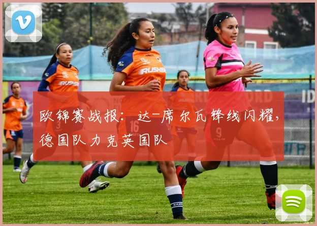 欧锦赛战报：达-席尔瓦锋线闪耀，德国队力克英国队
