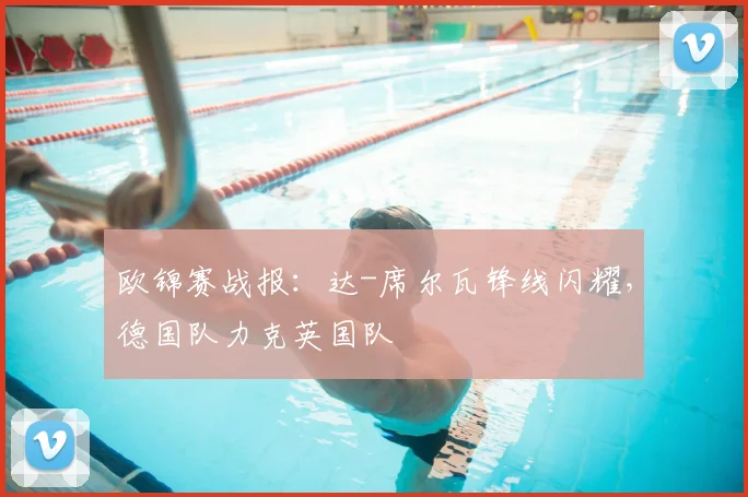 欧锦赛战报：达-席尔瓦锋线闪耀，德国队力克英国队