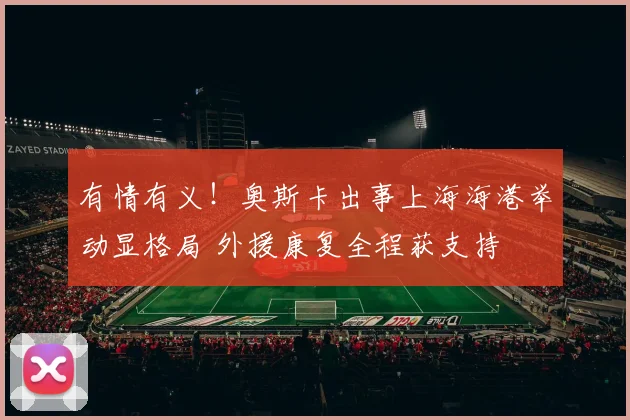 有情有义！奥斯卡出事上海海港举动显格局 外援康复全程获支持