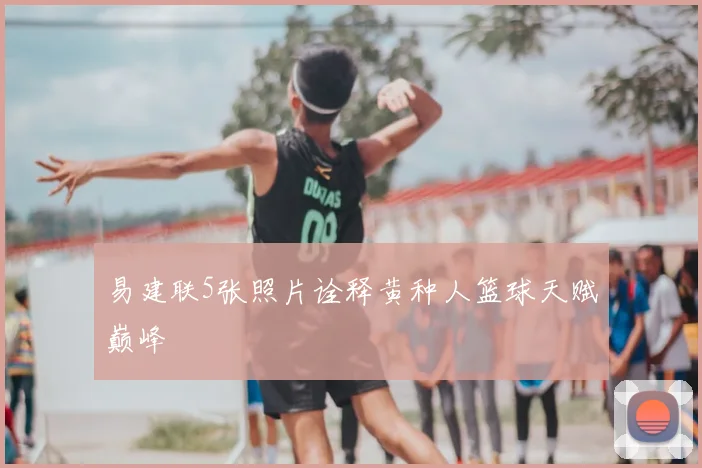 易建联5张照片诠释黄种人篮球天赋巅峰